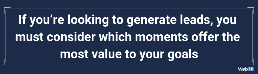 If you’re looking to generate leads, you must consider which moments offer the most value to your goals