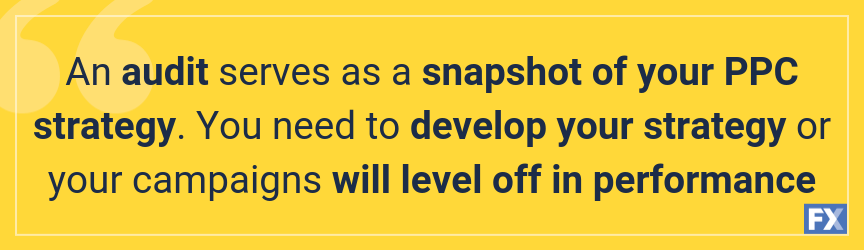 An audit serves as a snapshot of your PPC strategy. You need to develop your strategy or your campaigns will level off in performance