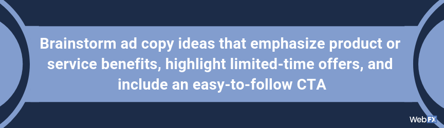 Brainstorm ad copy ideas that emphasize product or service benefits, highlight limited-time offers, and include an easy-to-follow CTA