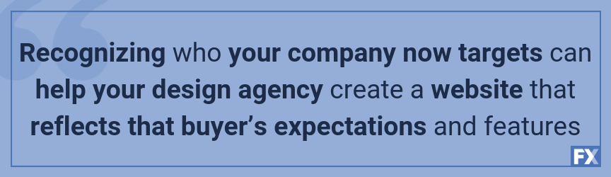 Recognizing who your company now targets can help your design agency create a website that reflects that buyer’s expectations and features