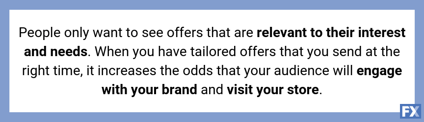 People only want to see offers that are relevant to their interest and needs.

<p class='content-break'></p>
<p> When you have tailored offers that you send at the right time, it increases the odds that your audience will engage with your brand and visit your store. ” width=”864″ height=”250″ /></h4>
<h4>4. Personalizes your customers’ experience</h4>
<p>As we stated previously, people want to see offers that are relevant to their interests. <a href=