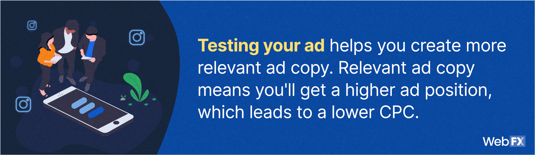 testing you ad helps you create more relevant ad copy, which mean you'll get a higher ad position which leads to a lower CPC