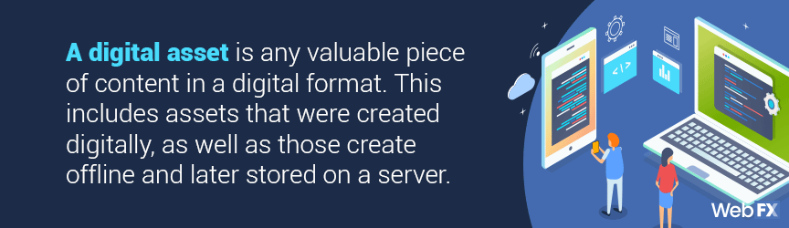 A digital asset is any valuable piece of content in a digital format. This includes assets that were created digitally, as well as those create offline and later stored on a server.